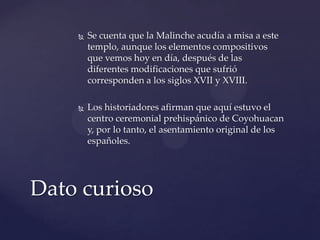  Se cuenta que la Malinche acudía a misa a este
templo, aunque los elementos compositivos
que vemos hoy en día, después de las
diferentes modificaciones que sufrió
corresponden a los siglos XVII y XVIII.
 Los historiadores afirman que aquí estuvo el
centro ceremonial prehispánico de Coyohuacan
y, por lo tanto, el asentamiento original de los
españoles.
Dato curioso
 