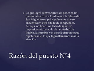  Lo que logró convencernos de poner en un
puesto más arriba a los demás a la Iglesia de
San Miguelito es, principalmente, que se
encuentra en otro estado de la república.
Aunque no tiene una fachada igual de
impresionante como la de la catedral de
Puebla, las tumbas y el atrio le dan un toque
espeluznante, lo que logró llamarnos más la
atención.
Razón del puesto N°4
 
