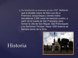  Su fundación se remonta al año 1597, fecha en
que el alcalde mayor de San Luis dio a
Francisco Jocquineque y domes indios
tlaxcaltecas 2,500 varas de tierra en cuadro, a
partir de la huerta de San Francisco, para
formar la villa de San Miguel, San Francisquito
y la Santísima Trinidad. Hacia 1820 todavía se
llamaba barrio de la Sma.
Historia
 