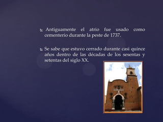  Antiguamente el atrio fue usado como
cementerio durante la peste de 1737.
 Se sabe que estuvo cerrado durante casi quince
años dentro de las décadas de los sesentas y
setentas del siglo XX.
 