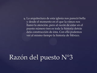  La arquitectura de esta iglesia nos pareció bella
y desde el momento en el que la vimos nos
llamó la atención, pero al razón de estar en el
puesto número tres es toda la historia detrás
dela construcción de ésta. Con ella podemos
ver al mismo tiempo la historia de México.
Razón del puesto N°3
 