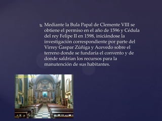  Mediante la Bula Papal de Clemente VIII se
obtiene el permiso en el año de 1596 y Cédula
del rey Felipe II en 1598, iniciándose la
investigación correspondiente por parte del
Virrey Gaspar Zúñiga y Acevedo sobre el
terreno donde se fundaría el convento y de
donde saldrían los recursos para la
manutención de sus habitantes.
 