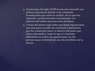  Al principio del siglo XVIII el convento necesitó una
primera reparación debido a las constantes
inundaciones que sufría la ciudad. Así es que fue
reparado y posteriormente ornamentado con
pinturas del artista mexicano José de Ibarra.
 A fines del mismo siglo hubo que hacer reparaciones
mayores pues un taller de carrocería y herraduría
que fue construido junto, lo afectó a tal punto que
casi se derrumba y como lo que el virreinato
subsidiaba no cubría las reparaciones, les dio
permiso para el disfrute de una rifa de billetes de la
lotería.
 