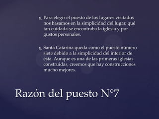  Para elegir el puesto de los lugares visitados
nos basamos en la simplicidad del lugar, qué
tan cuidada se encontraba la iglesia y por
gustos personales.
 Santa Catarina queda como el puesto número
siete debido a la simplicidad del interior de
ésta. Aunque es una de las primeras iglesias
construidas, creemos que hay construcciones
mucho mejores.
Razón del puesto N°7
 