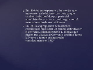  En 1816 fue su reapertura y las monjas que
ingresaron ya lo hicieron con dote ya que
también hubo desfalco por parte del
administrador y ya no se pudo seguir con el
mantenimiento de sus habitantes.
 En 1861 la expropiación de los bienes
eclesiásticos hizo sufrir un cambio definitivo en
el convento, solamente había 17 monjas que
fueron trasladadas al Convento de Santa Teresa
la Nueva y fueron enclaustradas
completamente en 1863.
 