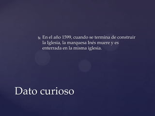  En el año 1599, cuando se termina de construir
la Iglesia, la marquesa Inés muere y es
enterrada en la misma iglesia.
Dato curioso
 