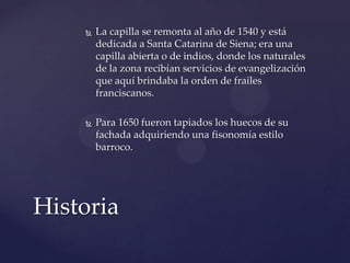  La capilla se remonta al año de 1540 y está
dedicada a Santa Catarina de Siena; era una
capilla abierta o de indios, donde los naturales
de la zona recibían servicios de evangelización
que aquí brindaba la orden de frailes
franciscanos.
 Para 1650 fueron tapiados los huecos de su
fachada adquiriendo una fisonomía estilo
barroco.
Historia
 