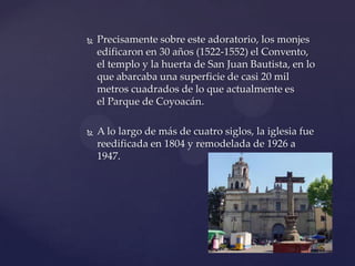  Precisamente sobre este adoratorio, los monjes
edificaron en 30 años (1522-1552) el Convento,
el templo y la huerta de San Juan Bautista, en lo
que abarcaba una superficie de casi 20 mil
metros cuadrados de lo que actualmente es
el Parque de Coyoacán.
 A lo largo de más de cuatro siglos, la iglesia fue
reedificada en 1804 y remodelada de 1926 a
1947.
 