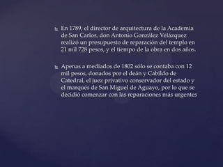  En 1789, el director de arquitectura de la Academia
de San Carlos, don Antonio González Velázquez
realizó un presupuesto de reparación del templo en
21 mil 728 pesos, y el tiempo de la obra en dos años.
 Apenas a mediados de 1802 sólo se contaba con 12
mil pesos, donados por el deán y Cabildo de
Catedral, el juez privativo conservador del estado y
el marqués de San Miguel de Aguayo, por lo que se
decidió comenzar con las reparaciones más urgentes
 