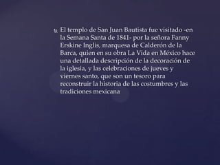  El templo de San Juan Bautista fue visitado -en
la Semana Santa de 1841- por la señora Fanny
Erskine Inglis, marquesa de Calderón de la
Barca, quien en su obra La Vida en México hace
una detallada descripción de la decoración de
la iglesia, y las celebraciones de jueves y
viernes santo, que son un tesoro para
reconstruir la historia de las costumbres y las
tradiciones mexicana
 