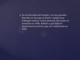  En las bóvedas del templo y en sus paredes
laterales se encarga al pintor catalán Juan
Fabregat realizar varias pinturas, las cuales se
terminan en 1944, debido a que éstas se
deterioraron tuvieron que ser restauradas en
1970.
 