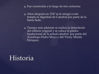  Fue construida a lo largo de tres centurias
 Años después en 1547 se le otorgó a este
templo la dignidad de Catedral por parte de la
Santa Sede.
 Tiempo más adelante se realiza la demolición
del edificio original y se coloca la piedra
fundacional de la actual catedral por parte del
Arzobispo Pedro Moya y del Virrey Martín
Enríquez.
Historia
 