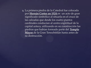  La primera piedra de la Catedral fue colocada
por Hernán Cortes en 1524 en un acto de gran
significado simbólico al situarla en el cruce de
las calzadas que desde los cuatro puntos
cardinales conducían al centro espiritual de la
capital azteca, utilizando en su construcción las
piedras que habían formado parte del Templo
Mayor de la Gran Tenochtitlán hasta antes de
su destrucción.
 