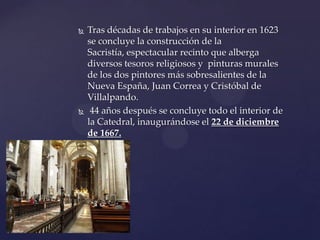  Tras décadas de trabajos en su interior en 1623
se concluye la construcción de la
Sacristía, espectacular recinto que alberga
diversos tesoros religiosos y pinturas murales
de los dos pintores más sobresalientes de la
Nueva España, Juan Correa y Cristóbal de
Villalpando.
 44 años después se concluye todo el interior de
la Catedral, inaugurándose el 22 de diciembre
de 1667.
 