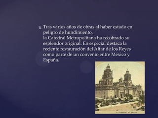  Tras varios años de obras al haber estado en
peligro de hundimiento,
la Catedral Metropolitana ha recobrado su
esplendor original. En especial destaca la
reciente restauración del Altar de los Reyes
como parte de un convenio entre México y
España.
 