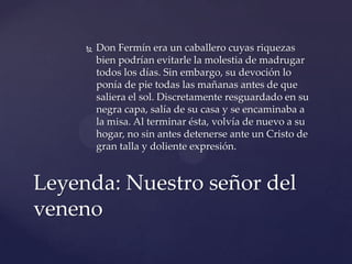  Don Fermín era un caballero cuyas riquezas
bien podrían evitarle la molestia de madrugar
todos los días. Sin embargo, su devoción lo
ponía de pie todas las mañanas antes de que
saliera el sol. Discretamente resguardado en su
negra capa, salía de su casa y se encaminaba a
la misa. Al terminar ésta, volvía de nuevo a su
hogar, no sin antes detenerse ante un Cristo de
gran talla y doliente expresión.
Leyenda: Nuestro señor del
veneno
 