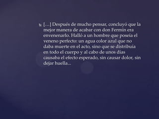  […] Después de mucho pensar, concluyó que la
mejor manera de acabar con don Fermín era
envenenarlo. Halló a un hombre que poseía el
veneno perfecto: un agua color azul que no
daba muerte en el acto, sino que se distribuía
en todo el cuerpo y al cabo de unos días
causaba el efecto esperado, sin causar dolor, sin
dejar huella...
 