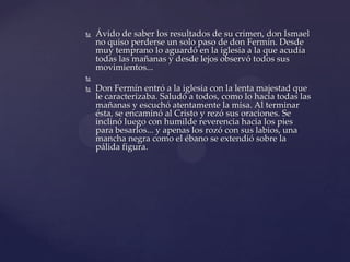  Ávido de saber los resultados de su crimen, don Ismael
no quiso perderse un solo paso de don Fermín. Desde
muy temprano lo aguardó en la iglesia a la que acudía
todas las mañanas y desde lejos observó todos sus
movimientos...

 Don Fermín entró a la iglesia con la lenta majestad que
le caracterizaba. Saludó a todos, como lo hacía todas las
mañanas y escuchó atentamente la misa. Al terminar
ésta, se encaminó al Cristo y rezó sus oraciones. Se
inclinó luego con humilde reverencia hacia los pies
para besarlos... y apenas los rozó con sus labios, una
mancha negra como el ébano se extendió sobre la
pálida figura.
 