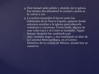  Don Ismael salió pálido y abatido de la iglesia.
Ese mismo día abandonó la ciudad y jamás se
le volvió a ver.
 La noticia encendió el fervor entre los
habitantes de la Nueva España, quienes desde
entonces acudían a la iglesia para ofrecerle
veladoras y oraciones. Cierta tarde, alguna de
esas velas cayó y el Cristo se incendió. Algún
tiempo después fue sustituido por
otro, también negro, y fue trasladado al altar de
la Catedral Metropolitana, en el Centro
Histórico de la ciudad de México, donde hoy se
conserva.
 