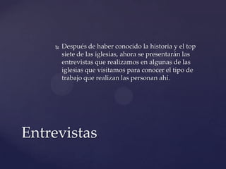  Después de haber conocido la historia y el top
siete de las iglesias, ahora se presentarán las
entrevistas que realizamos en algunas de las
iglesias que visitamos para conocer el tipo de
trabajo que realizan las personan ahí.
Entrevistas
 