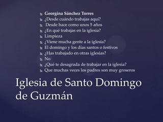  Georgina Sánchez Torres
 ¿Desde cuándo trabajas aquí?
 Desde hace como unos 5 años
 ¿En qué trabajas en la iglesia?
 Limpieza
 ¿Viene mucha gente a la iglesia?
 El domingo y los días santos o festivos
 ¿Has trabajado en otras iglesias?
 No
 ¿Qué te desagrada de trabajar en la iglesia?
 Que muchas veces los padres son muy groseros
Iglesia de Santo Domingo
de Guzmán
 