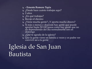  - Ernesto Romero Tapia
 ¿Desde hace cuánto trabajas aquí?
 2 años
 ¿En qué trabajas?
 Recojo el diezmo
 ¿Viene mucha gente? ¿Y aporta mucho dinero?
 Si más o menos y depende hay gente que puede
aportar hasta 50-100 pesos como hay gente que no
da dependiendo del día normalmente son en
domingo
 ¿Qué te agrada de la iglesia?
 Que la gente viene en familia a veces y es padre ver
convivir así a la gente
Iglesia de San Juan
Bautista
 
