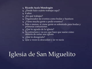  Ricardo Ayala Mondragón
 ¿Desde hace cuánto trabajas aquí?
 4 años
 ¿En qué trabajas?
 Organizador de eventos como bodas y bautizos
 ¿Viene mucha gente a pedir eventos?
 Más o menos, si viene gente es sobretodo para bodas y
primeras comuniones
 ¿Qué te agrada de la iglesia?
 Su estructura y su eco que hace que suene como
debería de sonar una iglesia
 ¿Qué te desagrada?
 Que a veces la descuidan y se ve sucia
Iglesia de San Miguelito
 