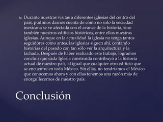  Durante nuestras visitas a diferentes iglesias del centro del
país, pudimos darnos cuenta de cómo no solo la sociedad
mexicana se ve afectada con el avance de la historia, sino
también nuestros edificios históricos, entre ellos nuestras
iglesias. Aunque en la actualidad la iglesia no tenga tantos
seguidores como antes, las iglesias siguen ahí, contando
historias del pasado con tan sólo ver la arquitectura y la
fachada. Después de haber realizado este trabajo, logramos
concluir que cada Iglesia construida contribuyó a la historia
actual de nuestro país, al igual que cualquier otro edificio que
se encuentre en todo México. Sin ellas, no tendríamos el México
que conocemos ahora y con ellas tenemos una razón más de
enorgullecernos de nuestro país.
Conclusión
 