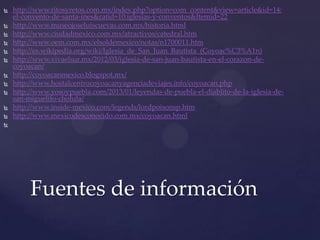  http://www.ritosyretos.com.mx/index.php?option=com_content&view=article&id=14:
el-convento-de-santa-ines&catid=10:iglesias-y-conventos&Itemid=22
 http://www.museojoseluiscuevas.com.mx/historia.html
 http://www.ciudadmexico.com.mx/atractivos/catedral.htm
 http://www.oem.com.mx/elsoldemexico/notas/n1700011.htm
 http://es.wikipedia.org/wiki/Iglesia_de_San_Juan_Bautista_(Coyoac%C3%A1n)
 http://www.vivaelsur.mx/2012/03/iglesia-de-san-juan-bautista-en-el-corazon-de-
coyoacan/
 http://coyoacanmexico.blogspot.mx/
 http://www.hostalcentrocoyoacanyagenciadeviajes.info/coyoacan.php
 http://www.yosoypuebla.com/2013/01/leyendas-de-puebla-el-diablito-de-la-iglesia-de-
san-miguelito-cholula/
 http://www.inside-mexico.com/legends/lordpoisonsp.htm
 http://www.mexicodesconocido.com.mx/coyoacan.html

Fuentes de información
 