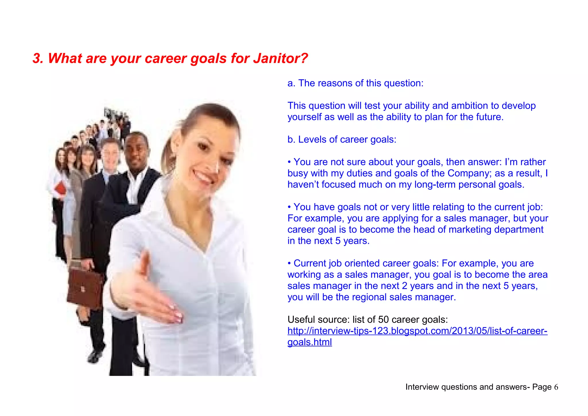 Interview questions and answers- Page 6
3. What are your career goals for Janitor?
a. The reasons of this question:
This question will test your ability and ambition to develop
yourself as well as the ability to plan for the future.
b. Levels of career goals:
• You are not sure about your goals, then answer: I’m rather
busy with my duties and goals of the Company; as a result, I
haven’t focused much on my long-term personal goals.
• You have goals not or very little relating to the current job:
For example, you are applying for a sales manager, but your
career goal is to become the head of marketing department
in the next 5 years.
• Current job oriented career goals: For example, you are
working as a sales manager, you goal is to become the area
sales manager in the next 2 years and in the next 5 years,
you will be the regional sales manager.
Useful source: list of 50 career goals:
http://interview-tips-123.blogspot.com/2013/05/list-of-career-
goals.html
 