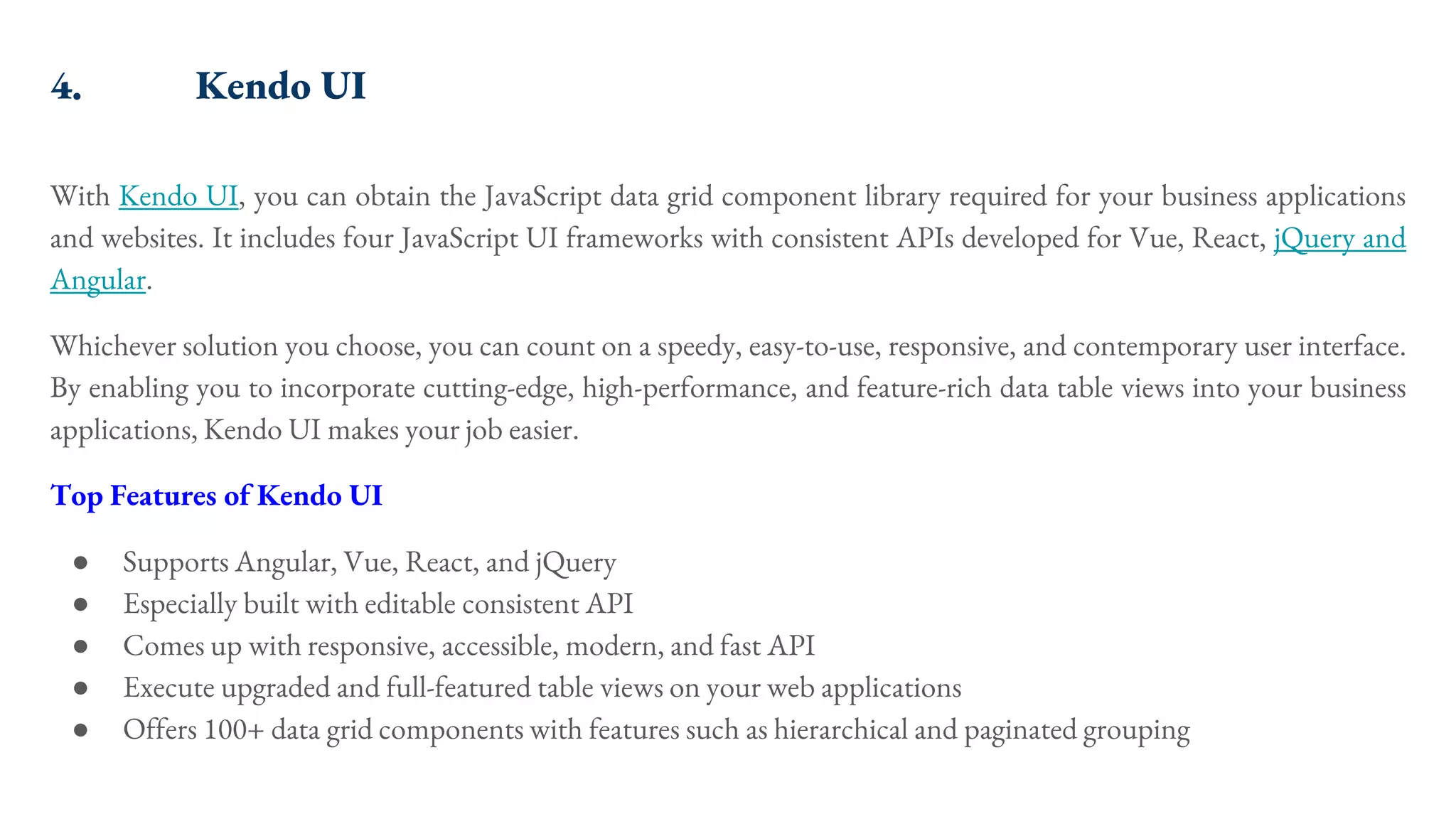 4. Kendo UI With Kendo UI, you can obtain the JavaScript data grid component library required for your business applications and websites. It includes four JavaScript UI frameworks with consistent APIs developed for Vue, React, jQuery and Angular. Whichever solution you choose, you can count on a speedy, easy-to-use, responsive, and contemporary user interface. By enabling you to incorporate cutting-edge, high-performance, and feature-rich data table views into your business applications, Kendo UI makes your job easier. Top Features of Kendo UI ● Supports Angular, Vue, React, and jQuery ● Especially built with editable consistent API ● Comes up with responsive, accessible, modern, and fast API ● Execute upgraded and full-featured table views on your web applications ● Offers 100+ data grid components with features such as hierarchical and paginated grouping 