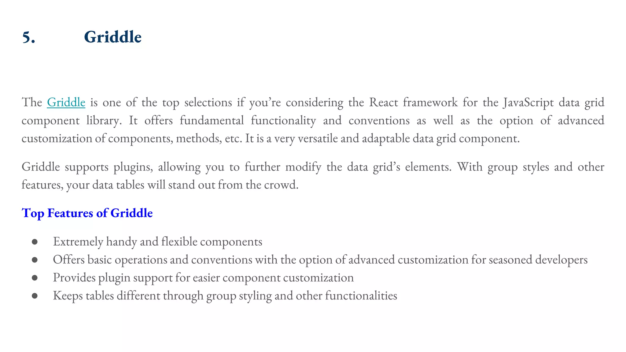 5. Griddle The Griddle is one of the top selections if you’re considering the React framework for the JavaScript data grid component library. It offers fundamental functionality and conventions as well as the option of advanced customization of components, methods, etc. It is a very versatile and adaptable data grid component. Griddle supports plugins, allowing you to further modify the data grid’s elements. With group styles and other features, your data tables will stand out from the crowd. Top Features of Griddle ● Extremely handy and flexible components ● Offers basic operations and conventions with the option of advanced customization for seasoned developers ● Provides plugin support for easier component customization ● Keeps tables different through group styling and other functionalities 