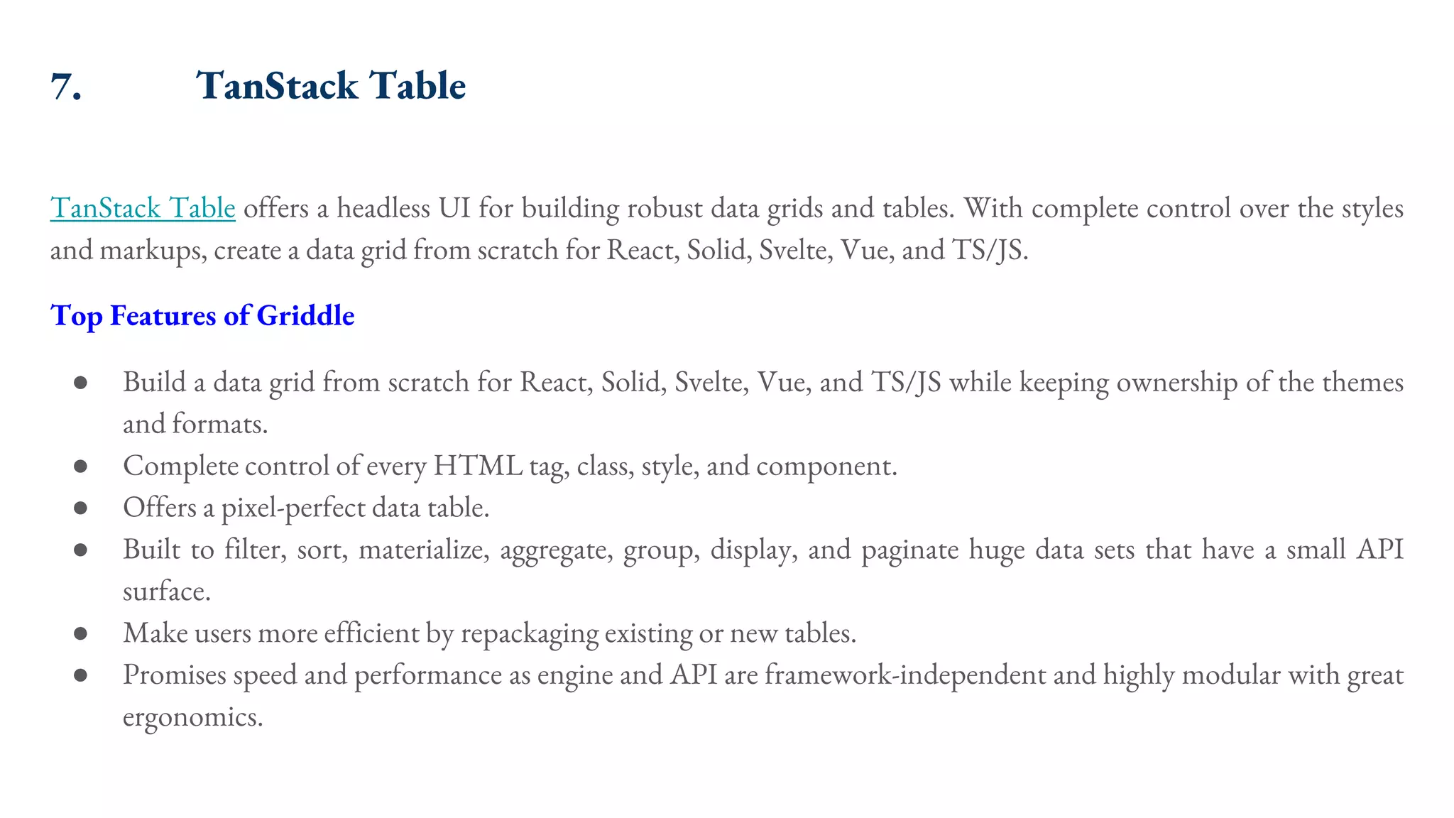 7. TanStack Table TanStack Table offers a headless UI for building robust data grids and tables. With complete control over the styles and markups, create a data grid from scratch for React, Solid, Svelte, Vue, and TS/JS. Top Features of Griddle ● Build a data grid from scratch for React, Solid, Svelte, Vue, and TS/JS while keeping ownership of the themes and formats. ● Complete control of every HTML tag, class, style, and component. ● Offers a pixel-perfect data table. ● Built to filter, sort, materialize, aggregate, group, display, and paginate huge data sets that have a small API surface. ● Make users more efficient by repackaging existing or new tables. ● Promises speed and performance as engine and API are framework-independent and highly modular with great ergonomics. 