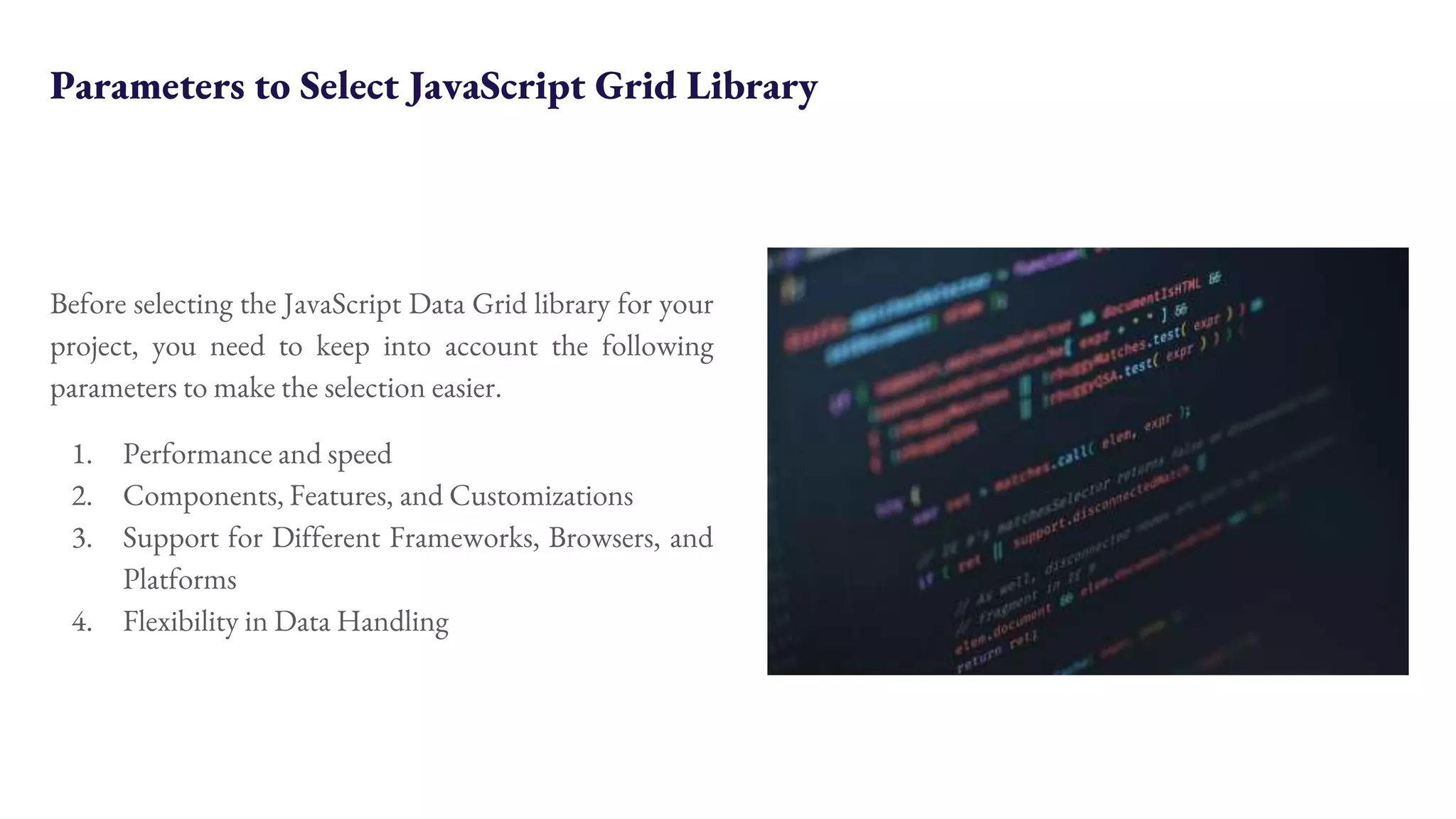 Parameters to Select JavaScript Grid Library Before selecting the JavaScript Data Grid library for your project, you need to keep into account the following parameters to make the selection easier. 1. Performance and speed 2. Components, Features, and Customizations 3. Support for Different Frameworks, Browsers, and Platforms 4. Flexibility in Data Handling 