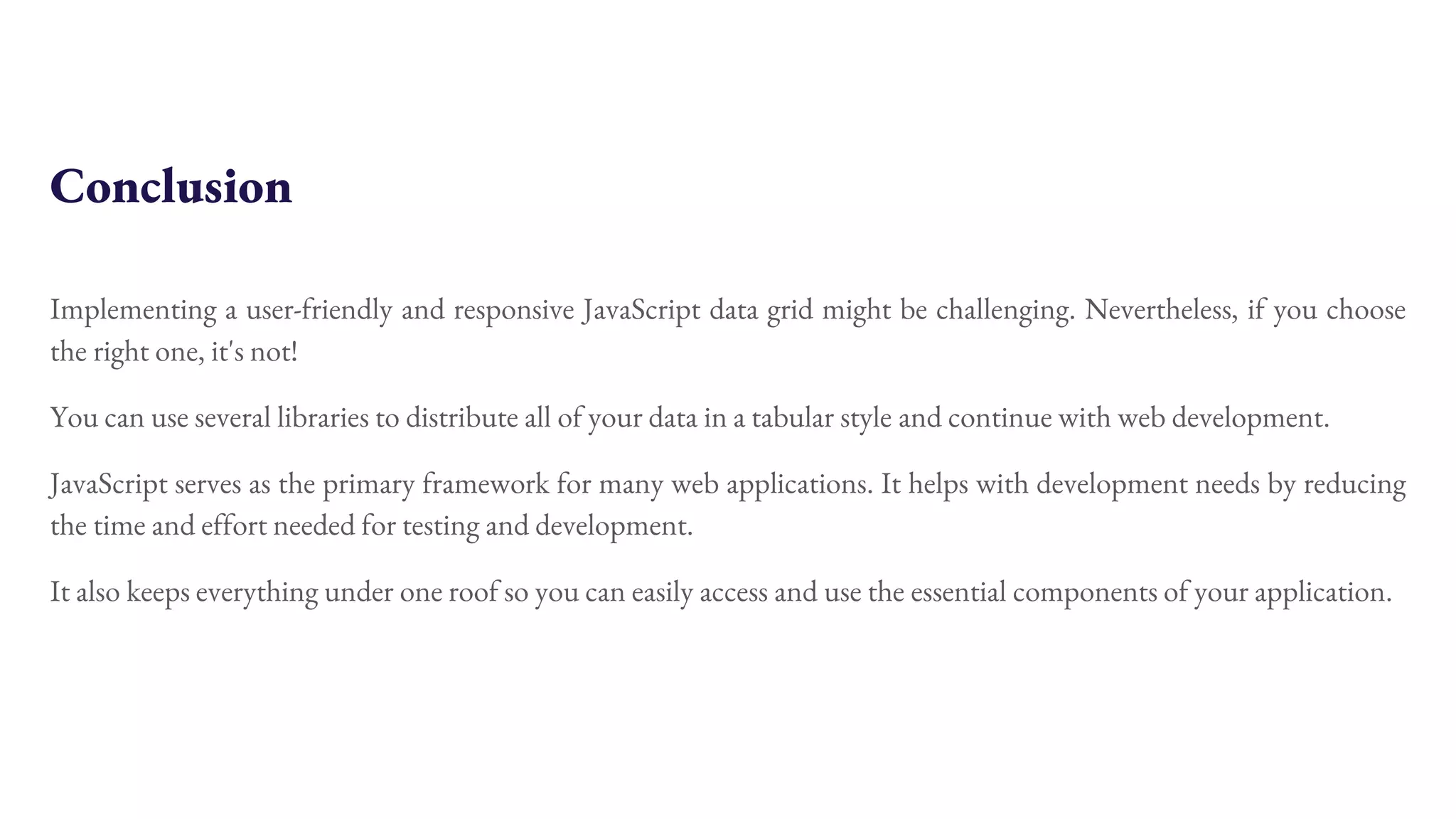 Conclusion Implementing a user-friendly and responsive JavaScript data grid might be challenging. Nevertheless, if you choose the right one, it's not! You can use several libraries to distribute all of your data in a tabular style and continue with web development. JavaScript serves as the primary framework for many web applications. It helps with development needs by reducing the time and effort needed for testing and development. It also keeps everything under one roof so you can easily access and use the essential components of your application. 