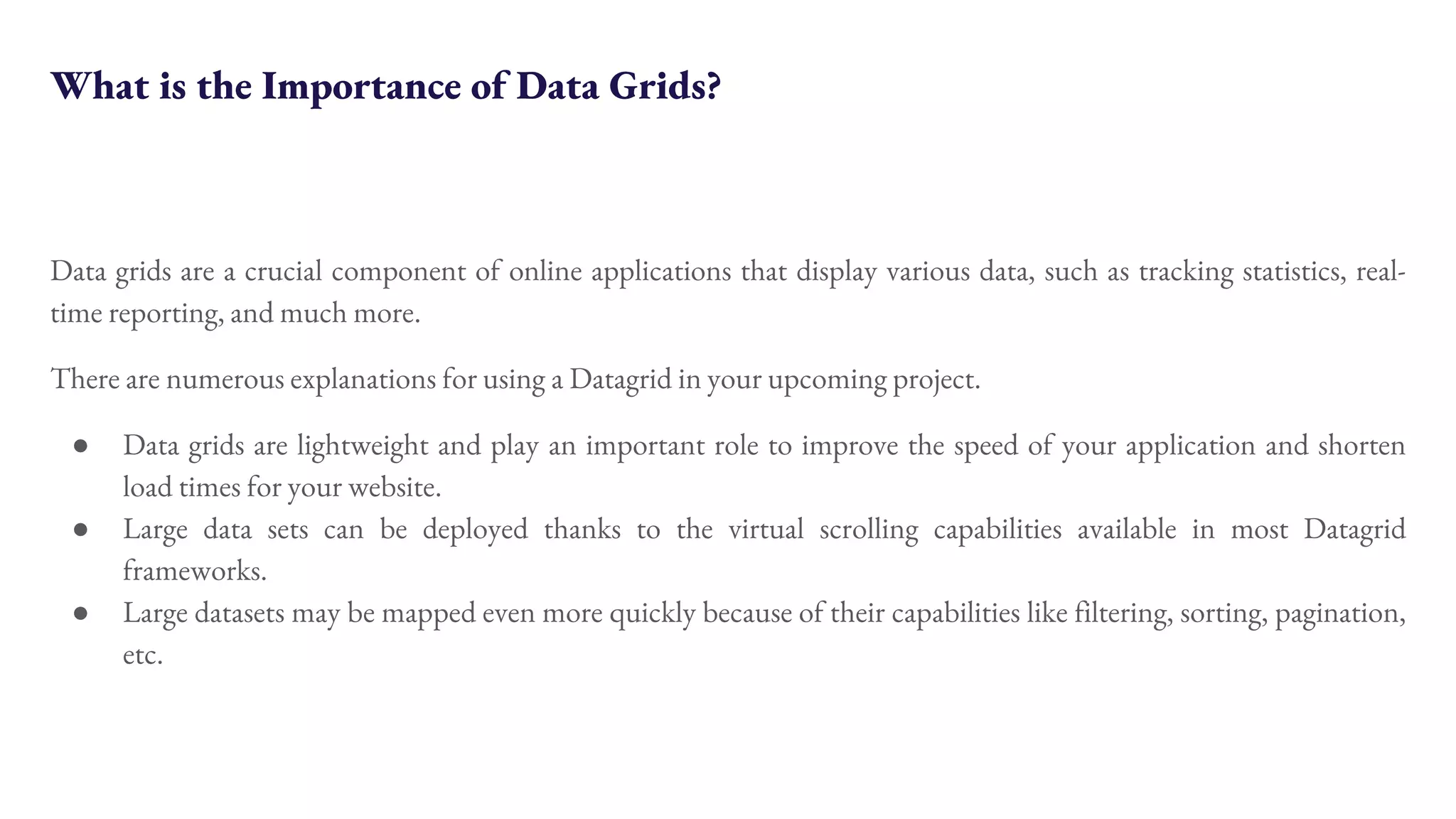 What is the Importance of Data Grids? Data grids are a crucial component of online applications that display various data, such as tracking statistics, real- time reporting, and much more. There are numerous explanations for using a Datagrid in your upcoming project. ● Data grids are lightweight and play an important role to improve the speed of your application and shorten load times for your website. ● Large data sets can be deployed thanks to the virtual scrolling capabilities available in most Datagrid frameworks. ● Large datasets may be mapped even more quickly because of their capabilities like filtering, sorting, pagination, etc. 