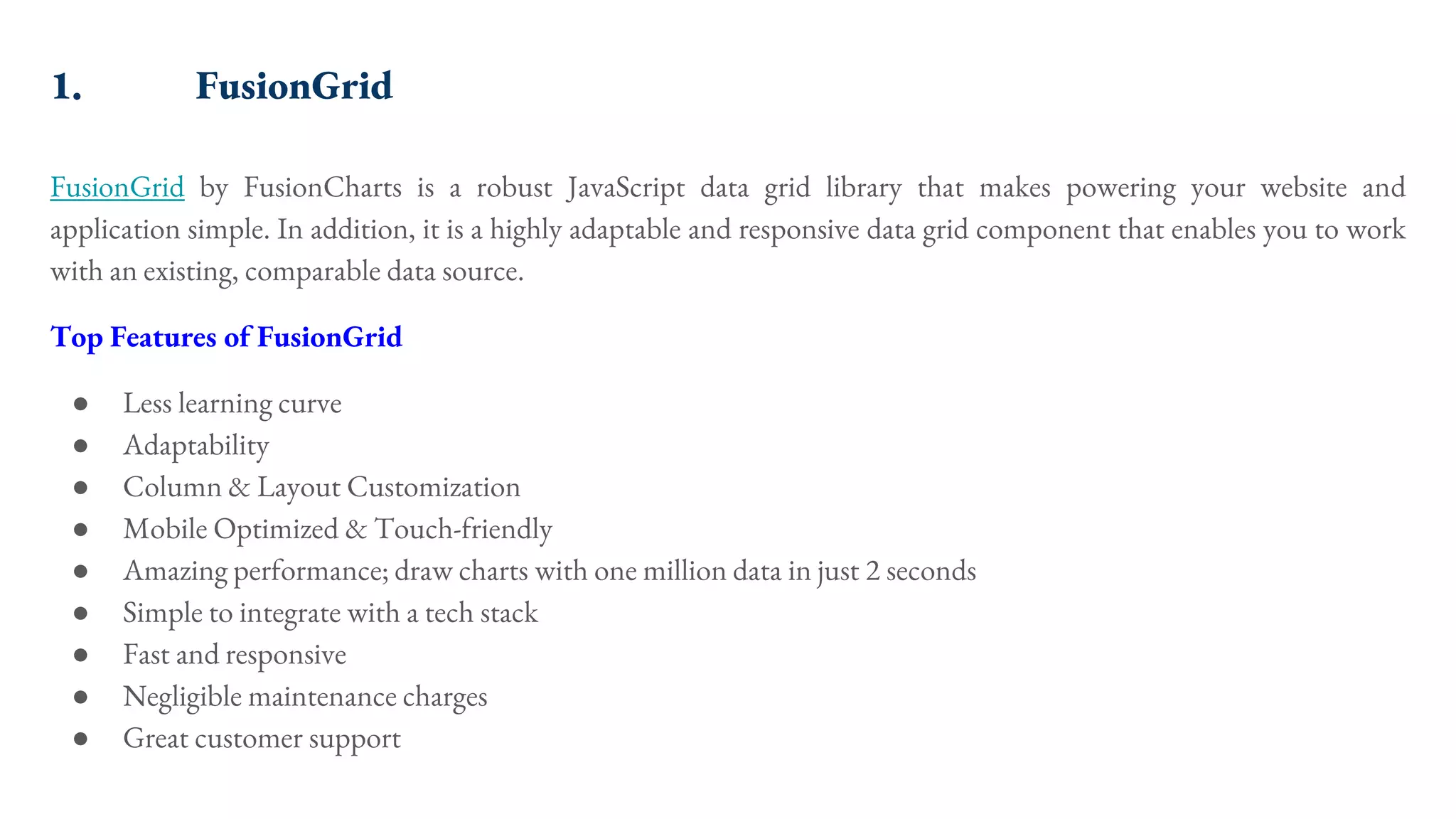1. FusionGrid FusionGrid by FusionCharts is a robust JavaScript data grid library that makes powering your website and application simple. In addition, it is a highly adaptable and responsive data grid component that enables you to work with an existing, comparable data source. Top Features of FusionGrid ● Less learning curve ● Adaptability ● Column & Layout Customization ● Mobile Optimized & Touch-friendly ● Amazing performance; draw charts with one million data in just 2 seconds ● Simple to integrate with a tech stack ● Fast and responsive ● Negligible maintenance charges ● Great customer support 