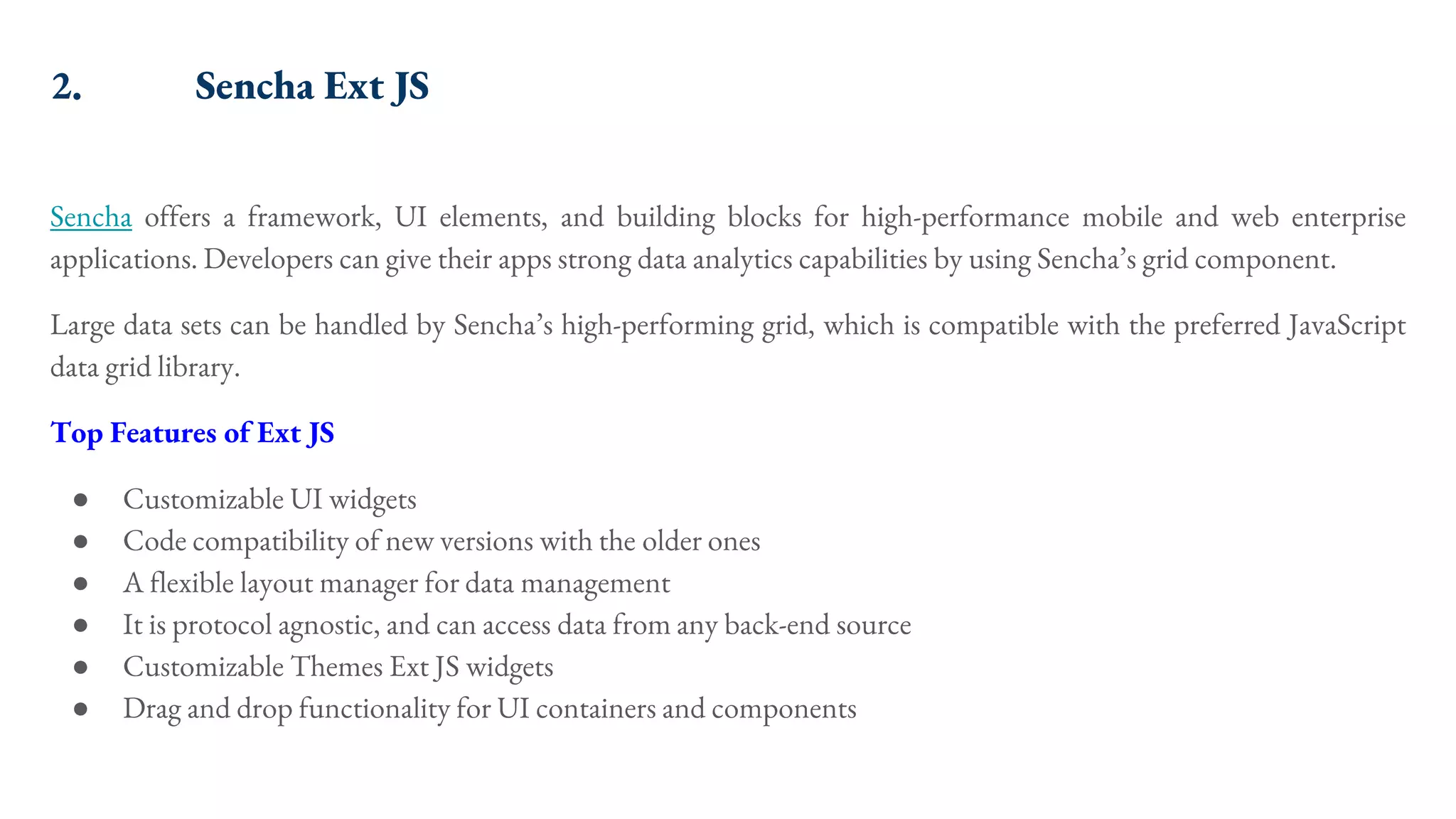2. Sencha Ext JS Sencha offers a framework, UI elements, and building blocks for high-performance mobile and web enterprise applications. Developers can give their apps strong data analytics capabilities by using Sencha’s grid component. Large data sets can be handled by Sencha’s high-performing grid, which is compatible with the preferred JavaScript data grid library. Top Features of Ext JS ● Customizable UI widgets ● Code compatibility of new versions with the older ones ● A flexible layout manager for data management ● It is protocol agnostic, and can access data from any back-end source ● Customizable Themes Ext JS widgets ● Drag and drop functionality for UI containers and components 