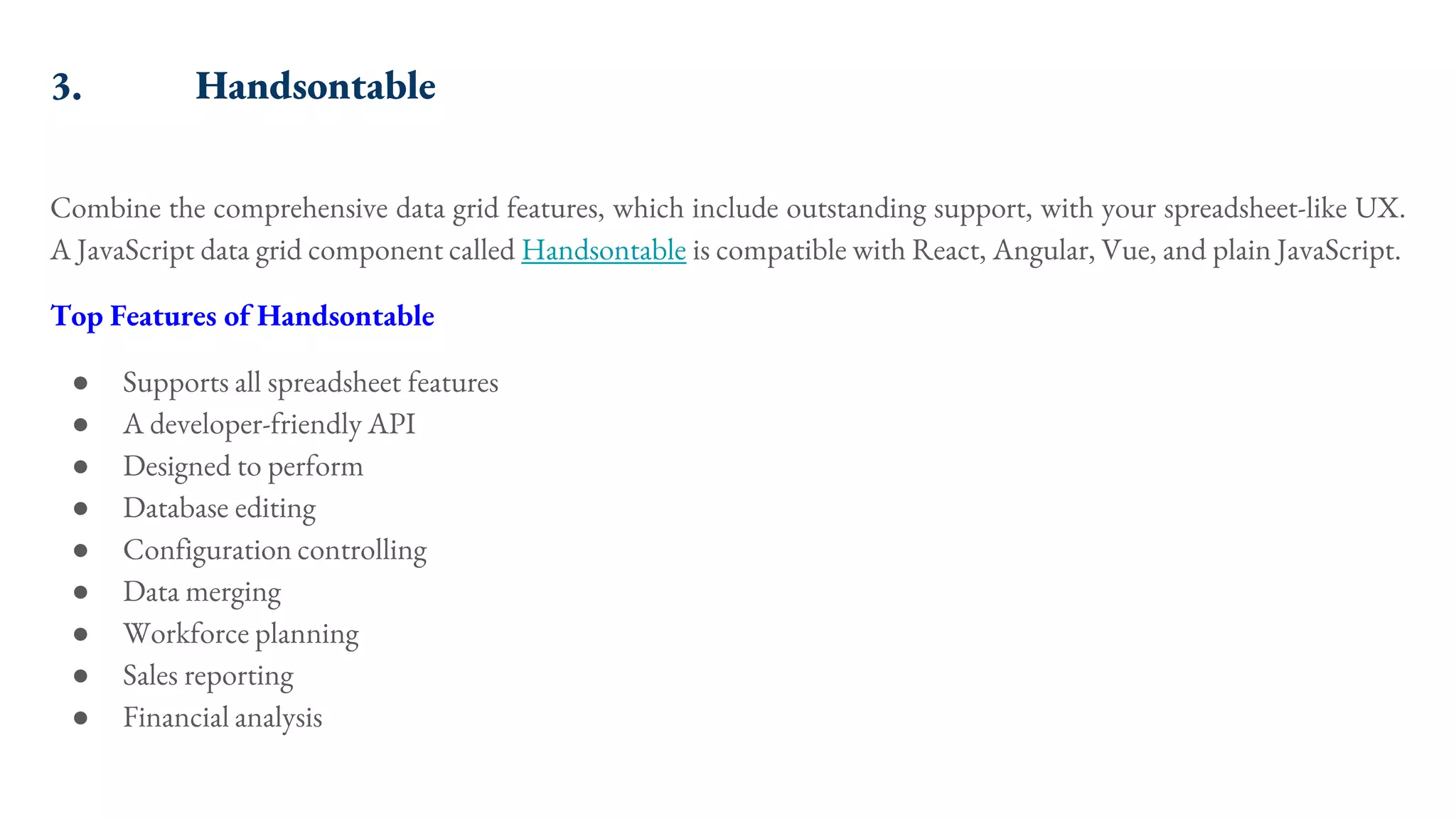 3. Handsontable Combine the comprehensive data grid features, which include outstanding support, with your spreadsheet-like UX. A JavaScript data grid component called Handsontable is compatible with React, Angular, Vue, and plain JavaScript. Top Features of Handsontable ● Supports all spreadsheet features ● A developer-friendly API ● Designed to perform ● Database editing ● Configuration controlling ● Data merging ● Workforce planning ● Sales reporting ● Financial analysis 