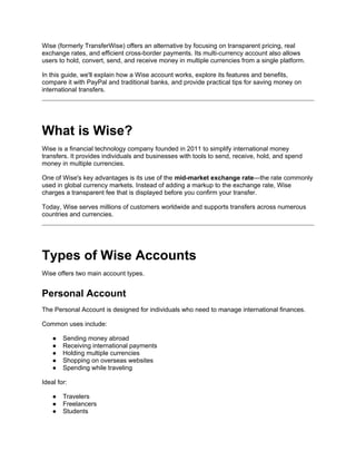 Wise (formerly TransferWise) offers an alternative by focusing on transparent pricing, real
exchange rates, and efficient cross-border payments. Its multi-currency account also allows
users to hold, convert, send, and receive money in multiple currencies from a single platform.
In this guide, we'll explain how a Wise account works, explore its features and benefits,
compare it with PayPal and traditional banks, and provide practical tips for saving money on
international transfers.
What is Wise?
Wise is a financial technology company founded in 2011 to simplify international money
transfers. It provides individuals and businesses with tools to send, receive, hold, and spend
money in multiple currencies.
One of Wise's key advantages is its use of the mid-market exchange rate—the rate commonly
used in global currency markets. Instead of adding a markup to the exchange rate, Wise
charges a transparent fee that is displayed before you confirm your transfer.
Today, Wise serves millions of customers worldwide and supports transfers across numerous
countries and currencies.
Types of Wise Accounts
Wise offers two main account types.
Personal Account
The Personal Account is designed for individuals who need to manage international finances.
Common uses include:
● Sending money abroad
● Receiving international payments
● Holding multiple currencies
● Shopping on overseas websites
● Spending while traveling
Ideal for:
● Travelers
● Freelancers
● Students
 