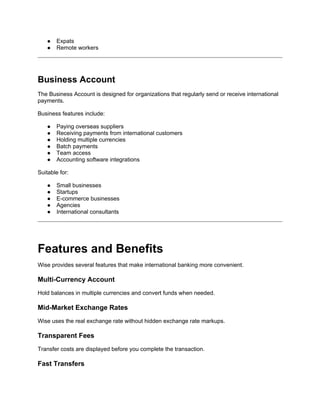 ● Expats
● Remote workers
Business Account
The Business Account is designed for organizations that regularly send or receive international
payments.
Business features include:
● Paying overseas suppliers
● Receiving payments from international customers
● Holding multiple currencies
● Batch payments
● Team access
● Accounting software integrations
Suitable for:
● Small businesses
● Startups
● E-commerce businesses
● Agencies
● International consultants
Features and Benefits
Wise provides several features that make international banking more convenient.
Multi-Currency Account
Hold balances in multiple currencies and convert funds when needed.
Mid-Market Exchange Rates
Wise uses the real exchange rate without hidden exchange rate markups.
Transparent Fees
Transfer costs are displayed before you complete the transaction.
Fast Transfers
 
