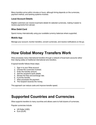 Many transfers arrive within minutes or hours, although timing depends on the currencies,
payment method, and banking systems involved.
Local Account Details
Eligible customers can receive local bank details for selected currencies, making it easier to
receive payments from abroad.
Wise Debit Card
Spend money internationally using your available currency balances where supported.
Mobile App
Manage your account, monitor transfers, convert currencies, and receive notifications on the go.
How Global Money Transfers Work
Wise processes many international transfers through a network of local bank accounts rather
than relying solely on traditional international wire transfers.
A typical transfer follows these steps:
1. Sign in to your Wise account.
2. Choose the currencies involved.
3. Enter the transfer amount.
4. Add the recipient's bank details.
5. Review the fees and exchange rate.
6. Fund the transfer.
7. Wise processes the payment.
8. The recipient receives the money.
This approach can reduce costs and improve transfer speed.
Supported Countries and Currencies
Wise supports transfers to many countries and allows users to hold dozens of currencies.
Popular currencies include:
● US Dollar (USD)
● Euro (EUR)
 