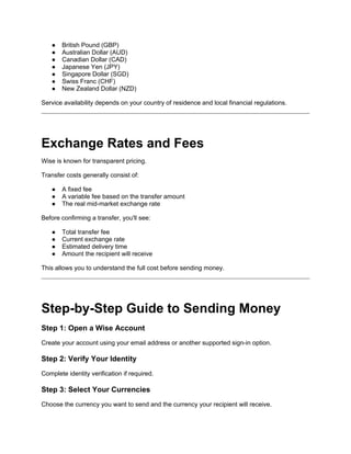 ● British Pound (GBP)
● Australian Dollar (AUD)
● Canadian Dollar (CAD)
● Japanese Yen (JPY)
● Singapore Dollar (SGD)
● Swiss Franc (CHF)
● New Zealand Dollar (NZD)
Service availability depends on your country of residence and local financial regulations.
Exchange Rates and Fees
Wise is known for transparent pricing.
Transfer costs generally consist of:
● A fixed fee
● A variable fee based on the transfer amount
● The real mid-market exchange rate
Before confirming a transfer, you'll see:
● Total transfer fee
● Current exchange rate
● Estimated delivery time
● Amount the recipient will receive
This allows you to understand the full cost before sending money.
Step-by-Step Guide to Sending Money
Step 1: Open a Wise Account
Create your account using your email address or another supported sign-in option.
Step 2: Verify Your Identity
Complete identity verification if required.
Step 3: Select Your Currencies
Choose the currency you want to send and the currency your recipient will receive.
 
