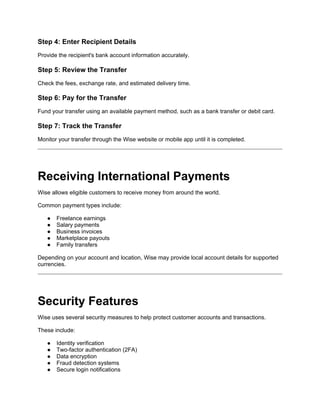 Step 4: Enter Recipient Details
Provide the recipient's bank account information accurately.
Step 5: Review the Transfer
Check the fees, exchange rate, and estimated delivery time.
Step 6: Pay for the Transfer
Fund your transfer using an available payment method, such as a bank transfer or debit card.
Step 7: Track the Transfer
Monitor your transfer through the Wise website or mobile app until it is completed.
Receiving International Payments
Wise allows eligible customers to receive money from around the world.
Common payment types include:
● Freelance earnings
● Salary payments
● Business invoices
● Marketplace payouts
● Family transfers
Depending on your account and location, Wise may provide local account details for supported
currencies.
Security Features
Wise uses several security measures to help protect customer accounts and transactions.
These include:
● Identity verification
● Two-factor authentication (2FA)
● Data encryption
● Fraud detection systems
● Secure login notifications
 