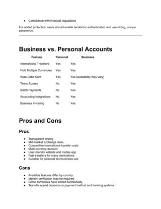 ● Compliance with financial regulations
For added protection, users should enable two-factor authentication and use strong, unique
passwords.
Business vs. Personal Accounts
Feature Personal Business
International Transfers Yes Yes
Hold Multiple Currencies Yes Yes
Wise Debit Card Yes Yes (availability may vary)
Team Access No Yes
Batch Payments No Yes
Accounting Integrations No Yes
Business Invoicing No Yes
Pros and Cons
Pros
● Transparent pricing
● Mid-market exchange rates
● Competitive international transfer costs
● Multi-currency account
● User-friendly website and mobile app
● Fast transfers for many destinations
● Suitable for personal and business use
Cons
● Available features differ by country
● Identity verification may be required
● Some currencies have limited functionality
● Transfer speed depends on payment method and banking systems
 