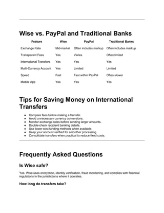 Wise vs. PayPal and Traditional Banks
Feature Wise PayPal Traditional Banks
Exchange Rate Mid-market Often includes markup Often includes markup
Transparent Fees Yes Varies Often limited
International Transfers Yes Yes Yes
Multi-Currency Account Yes Limited Limited
Speed Fast Fast within PayPal Often slower
Mobile App Yes Yes Yes
Tips for Saving Money on International
Transfers
● Compare fees before making a transfer.
● Avoid unnecessary currency conversions.
● Monitor exchange rates before sending larger amounts.
● Double-check recipient banking details.
● Use lower-cost funding methods when available.
● Keep your account verified for smoother processing.
● Consolidate transfers when practical to reduce fixed costs.
Frequently Asked Questions
Is Wise safe?
Yes. Wise uses encryption, identity verification, fraud monitoring, and complies with financial
regulations in the jurisdictions where it operates.
How long do transfers take?
 