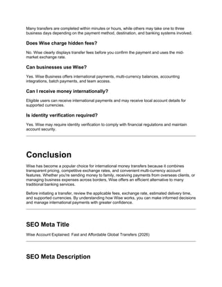 Many transfers are completed within minutes or hours, while others may take one to three
business days depending on the payment method, destination, and banking systems involved.
Does Wise charge hidden fees?
No. Wise clearly displays transfer fees before you confirm the payment and uses the mid-
market exchange rate.
Can businesses use Wise?
Yes. Wise Business offers international payments, multi-currency balances, accounting
integrations, batch payments, and team access.
Can I receive money internationally?
Eligible users can receive international payments and may receive local account details for
supported currencies.
Is identity verification required?
Yes. Wise may require identity verification to comply with financial regulations and maintain
account security.
Conclusion
Wise has become a popular choice for international money transfers because it combines
transparent pricing, competitive exchange rates, and convenient multi-currency account
features. Whether you're sending money to family, receiving payments from overseas clients, or
managing business expenses across borders, Wise offers an efficient alternative to many
traditional banking services.
Before initiating a transfer, review the applicable fees, exchange rate, estimated delivery time,
and supported currencies. By understanding how Wise works, you can make informed decisions
and manage international payments with greater confidence.
SEO Meta Title
Wise Account Explained: Fast and Affordable Global Transfers (2026)
SEO Meta Description
 
