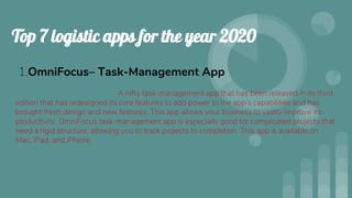 Top 7 logistic apps for the year 2020
1.OmniFocus– Task-Management App
A nifty task-management app that has been released in its third
edition that has redesigned its core features to add power to the app’s capabilities and has
brought fresh design and new features. This app allows your business to vastly improve its
productivity. OmniFocus task-management app is especially good for complicated projects that
need a rigid structure, allowing you to track projects to completion. This app is available on
Mac, iPad, and iPhone.
 