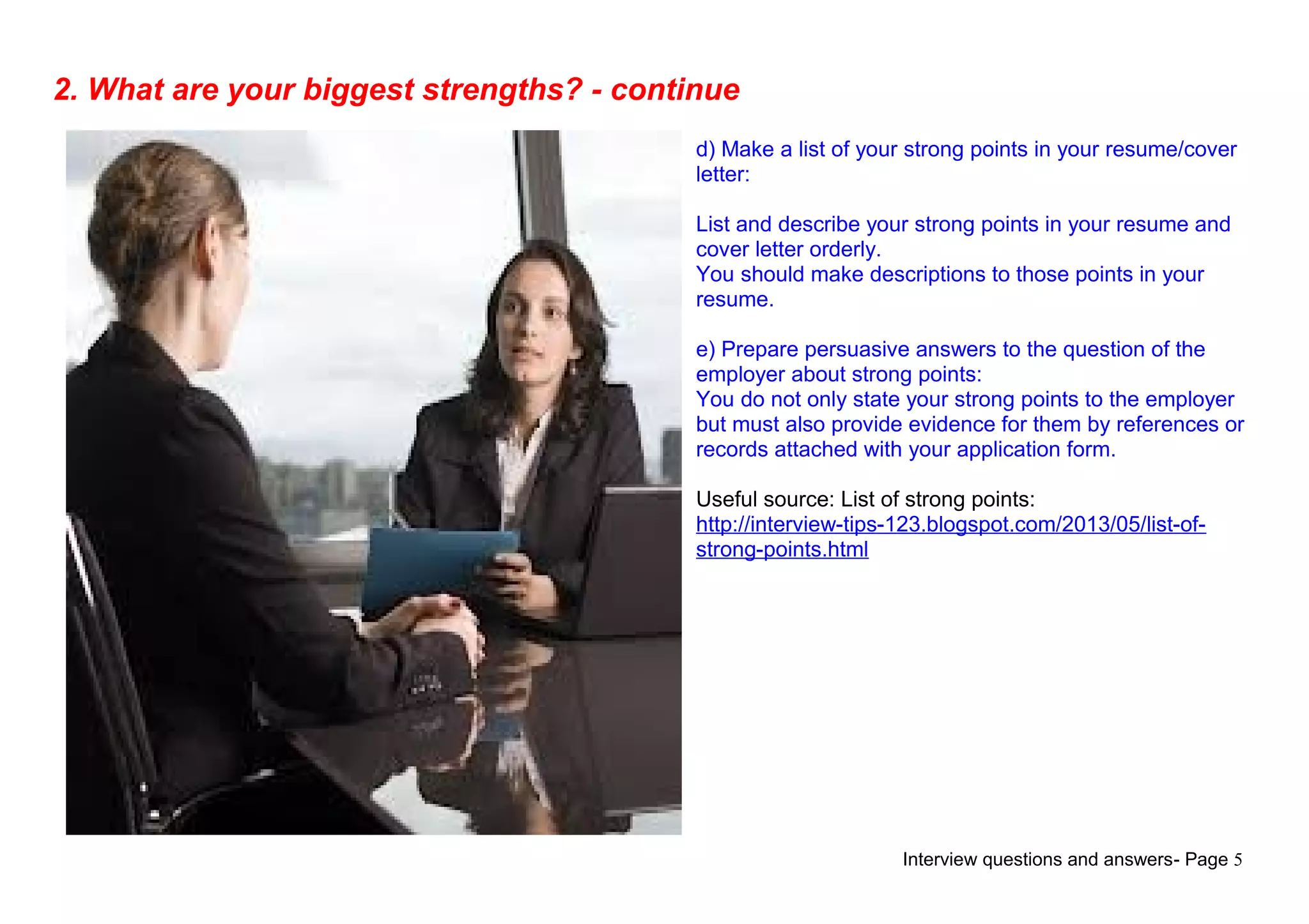 Interview questions and answers- Page 5
2. What are your biggest strengths? - continue
d) Make a list of your strong points in your resume/cover
letter:
List and describe your strong points in your resume and
cover letter orderly.
You should make descriptions to those points in your
resume.
e) Prepare persuasive answers to the question of the
employer about strong points:
You do not only state your strong points to the employer
but must also provide evidence for them by references or
records attached with your application form.
Useful source: List of strong points:
http://interview-tips-123.blogspot.com/2013/05/list-of-
strong-points.html
 