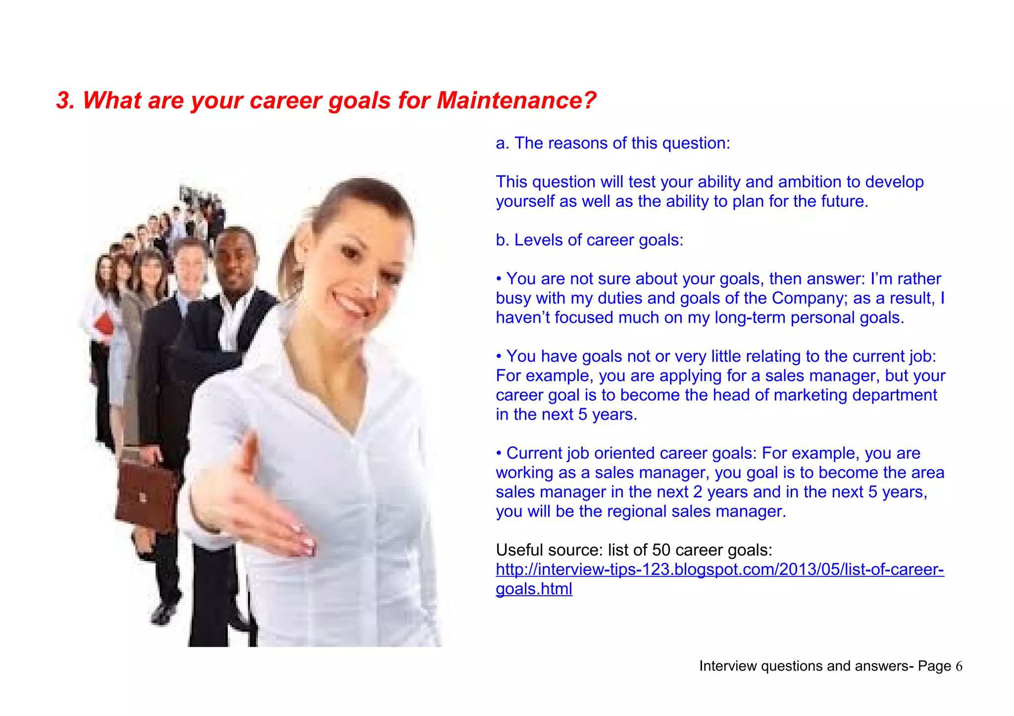 Interview questions and answers- Page 6
3. What are your career goals for Maintenance?
a. The reasons of this question:
This question will test your ability and ambition to develop
yourself as well as the ability to plan for the future.
b. Levels of career goals:
• You are not sure about your goals, then answer: I’m rather
busy with my duties and goals of the Company; as a result, I
haven’t focused much on my long-term personal goals.
• You have goals not or very little relating to the current job:
For example, you are applying for a sales manager, but your
career goal is to become the head of marketing department
in the next 5 years.
• Current job oriented career goals: For example, you are
working as a sales manager, you goal is to become the area
sales manager in the next 2 years and in the next 5 years,
you will be the regional sales manager.
Useful source: list of 50 career goals:
http://interview-tips-123.blogspot.com/2013/05/list-of-career-
goals.html
 